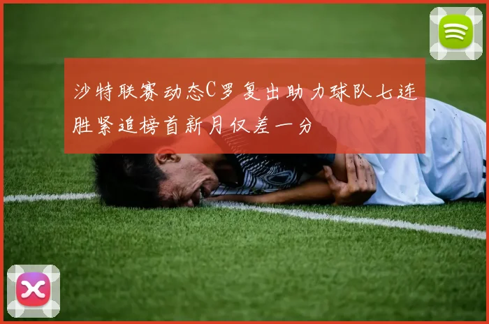 沙特联赛动态C罗复出助力球队七连胜紧追榜首新月仅差一分