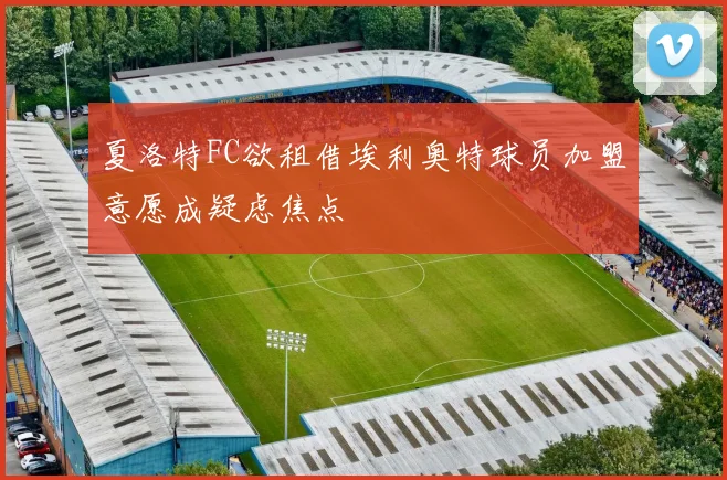 夏洛特FC欲租借埃利奥特球员加盟意愿成疑虑焦点