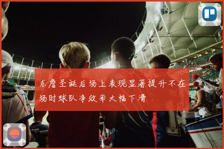 东詹圣诞后场上表现显著提升不在场时球队净效率大幅下滑