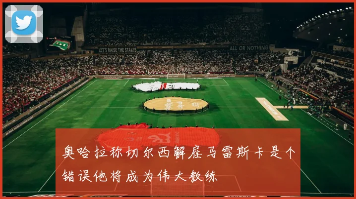 奥哈拉称切尔西解雇马雷斯卡是个错误他将成为伟大教练