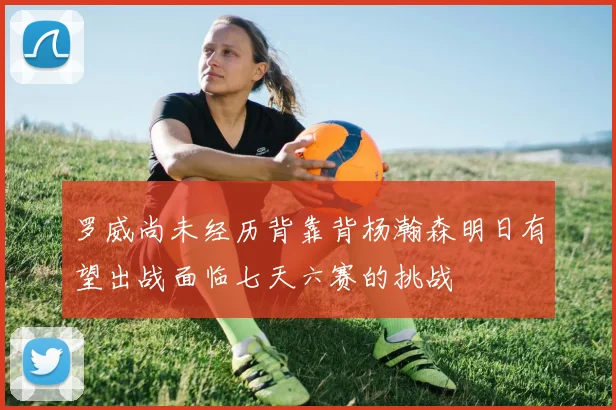 罗威尚未经历背靠背杨瀚森明日有望出战面临七天六赛的挑战