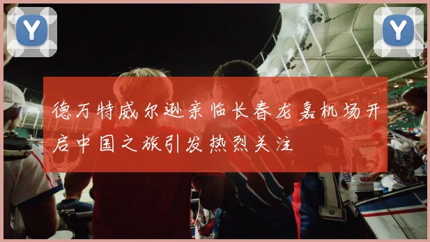 德万特威尔逊亲临长春龙嘉机场开启中国之旅引发热烈关注