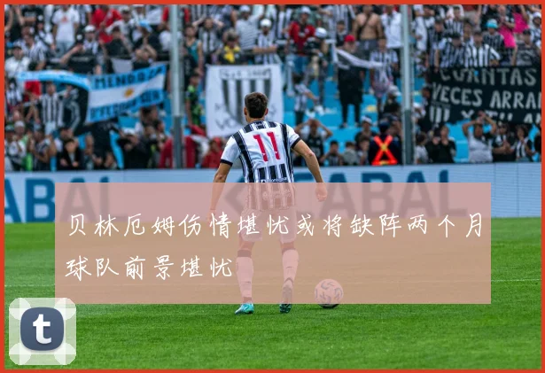 贝林厄姆伤情堪忧或将缺阵两个月球队前景堪忧