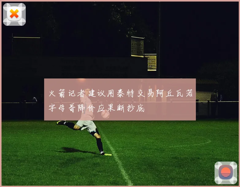 火箭记者建议用泰特交易阿丘瓦若字母哥降价应果断抄底
