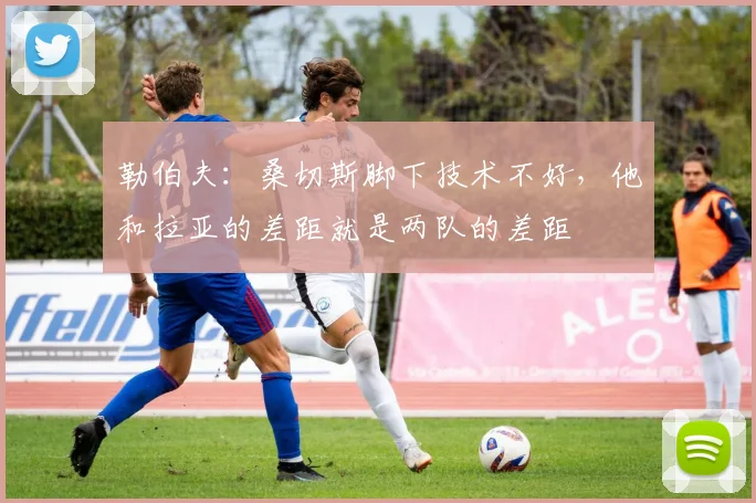 勒伯夫：桑切斯脚下技术不好，他和拉亚的差距就是两队的差距