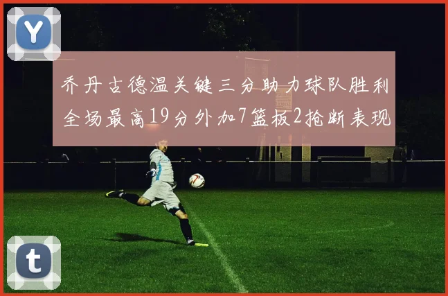 乔丹古德温关键三分助力球队胜利全场最高19分外加7篮板2抢断表现出色