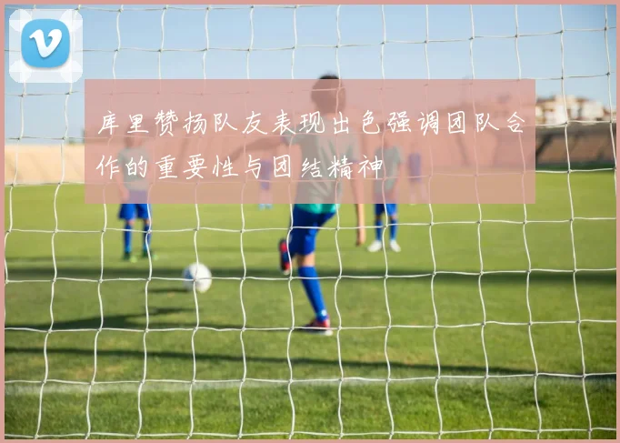 库里赞扬队友表现出色强调团队合作的重要性与团结精神