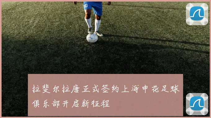 拉斐尔拉唐正式签约上海申花足球俱乐部开启新征程