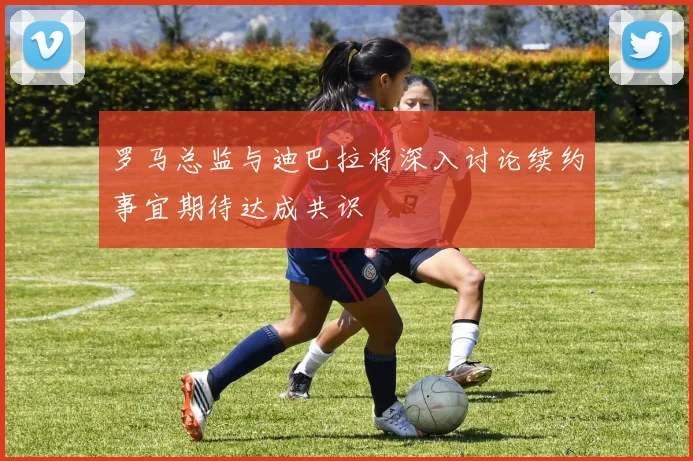 罗马总监与迪巴拉将深入讨论续约事宜期待达成共识
