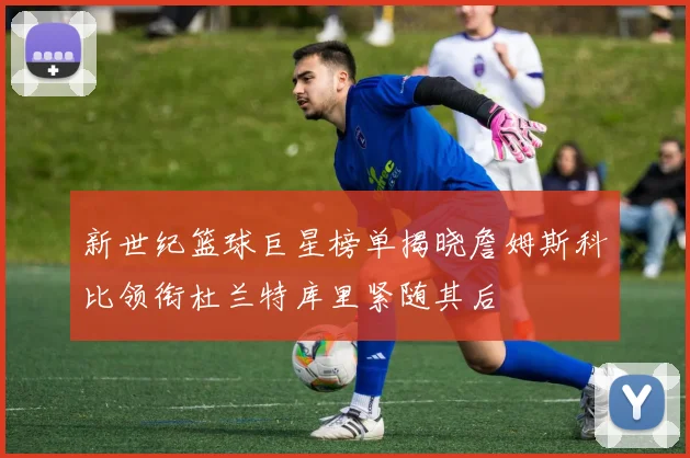 新世纪篮球巨星榜单揭晓詹姆斯科比领衔杜兰特库里紧随其后