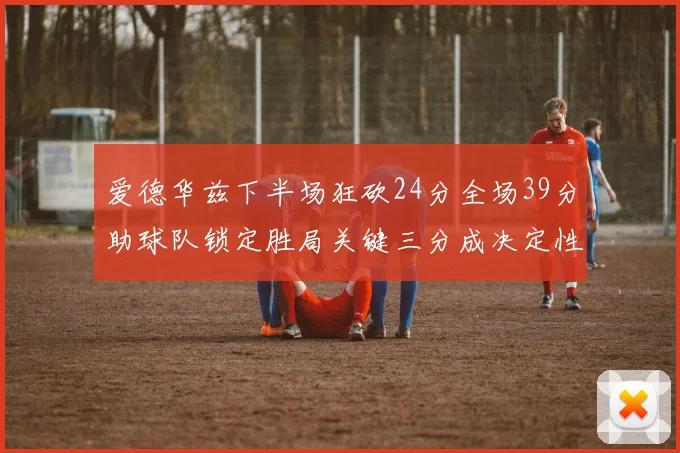 爱德华兹下半场狂砍24分全场39分助球队锁定胜局关键三分成决定性因素