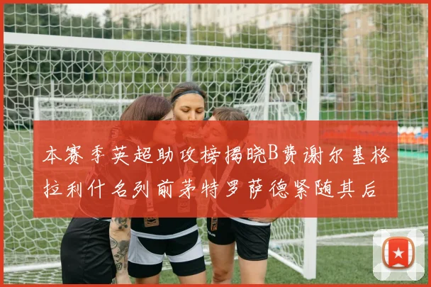 本赛季英超助攻榜揭晓B费谢尔基格拉利什名列前茅特罗萨德紧随其后