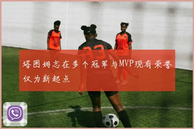 塔图姆志在多个冠军与MVP现有荣誉仅为新起点