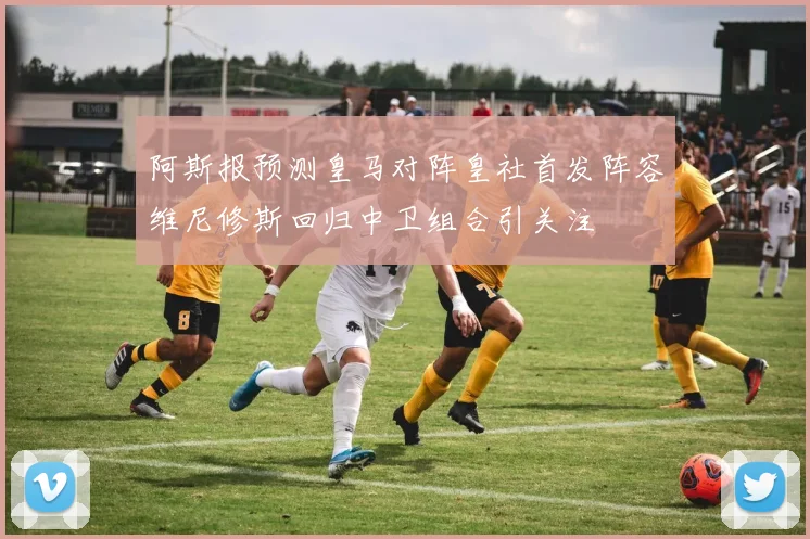 阿斯报预测皇马对阵皇社首发阵容维尼修斯回归中卫组合引关注