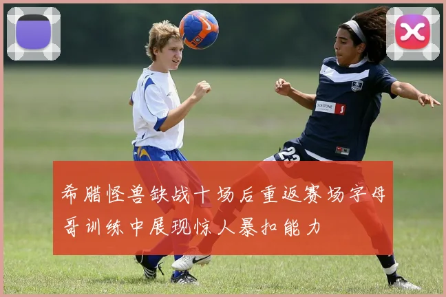 希腊怪兽缺战十场后重返赛场字母哥训练中展现惊人暴扣能力
