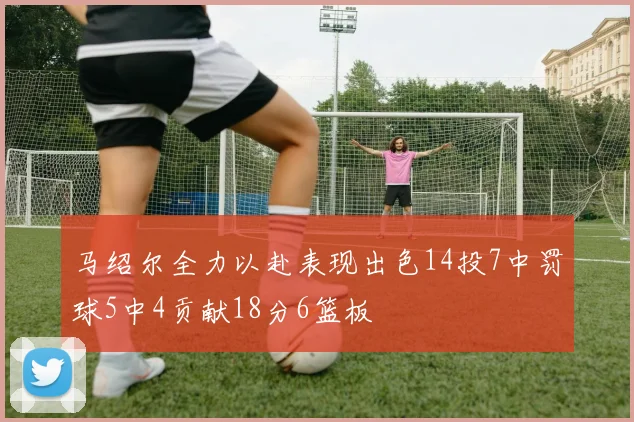 马绍尔全力以赴表现出色14投7中罚球5中4贡献18分6篮板