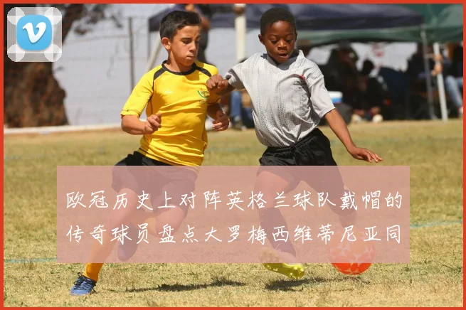 欧冠历史上对阵英格兰球队戴帽的传奇球员盘点大罗梅西维蒂尼亚同样在列