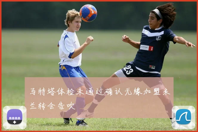 马特塔体检未通过确认无缘加盟米兰转会告吹