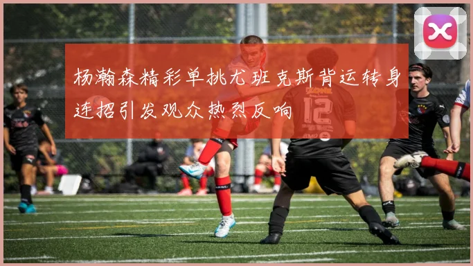 杨瀚森精彩单挑尤班克斯背运转身连招引发观众热烈反响
