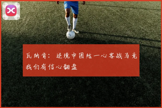 瓦纳肯：逆境中团结一心客战马竞我们有信心翻盘