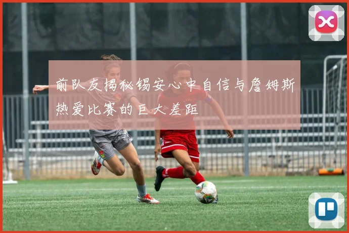 前队友揭秘锡安心中自信与詹姆斯热爱比赛的巨大差距