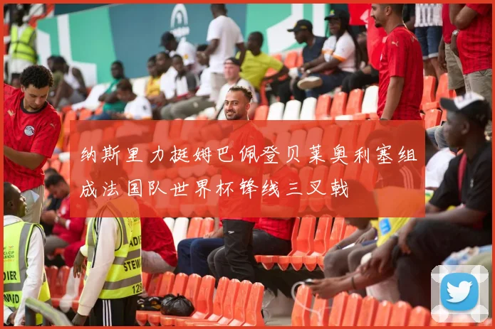 纳斯里力挺姆巴佩登贝莱奥利塞组成法国队世界杯锋线三叉戟