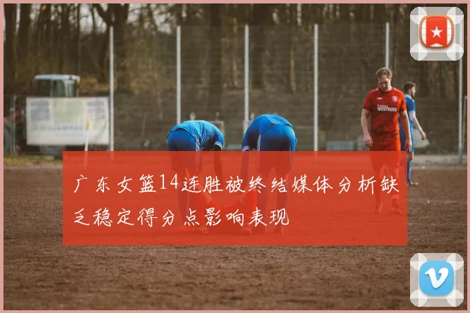 广东女篮14连胜被终结媒体分析缺乏稳定得分点影响表现