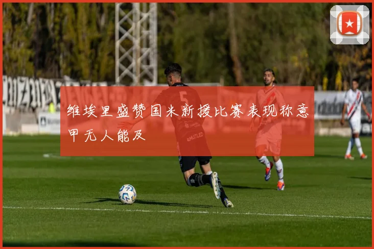 维埃里盛赞国米新援比赛表现称意甲无人能及