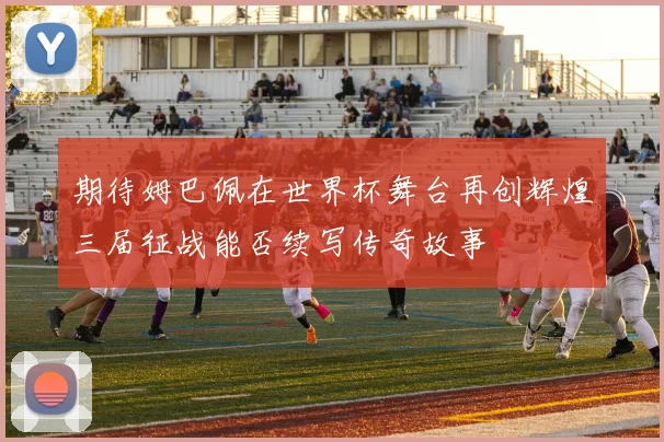 期待姆巴佩在世界杯舞台再创辉煌三届征战能否续写传奇故事