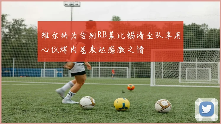 维尔纳为告别RB莱比锡请全队享用心仪烤肉卷表达感激之情