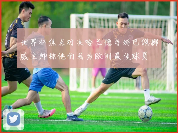 世界杯焦点对决哈兰德与姆巴佩挪威主帅称他们或为欧洲最佳球员
