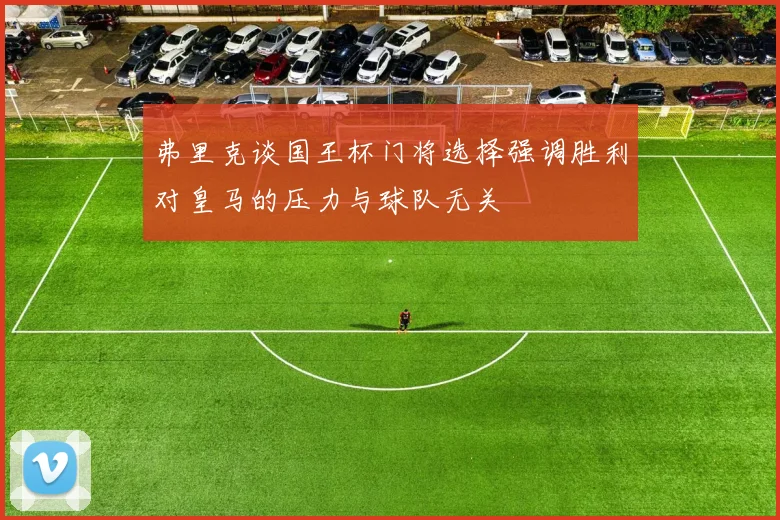 弗里克谈国王杯门将选择强调胜利对皇马的压力与球队无关