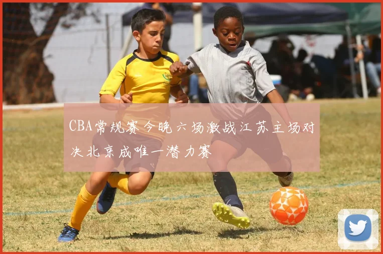 CBA常规赛今晚六场激战江苏主场对决北京成唯一潜力赛