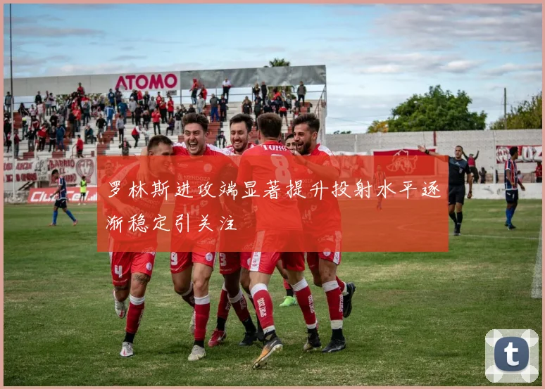 罗林斯进攻端显著提升投射水平逐渐稳定引关注