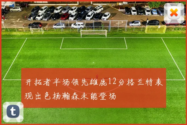 开拓者半场领先雄鹿12分格兰特表现出色杨瀚森未能登场