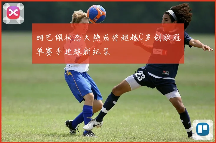 姆巴佩状态火热或将超越C罗创欧冠单赛季进球新纪录