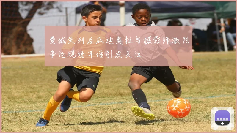曼城失利后瓜迪奥拉与摄影师激烈争论现场耳语引发关注