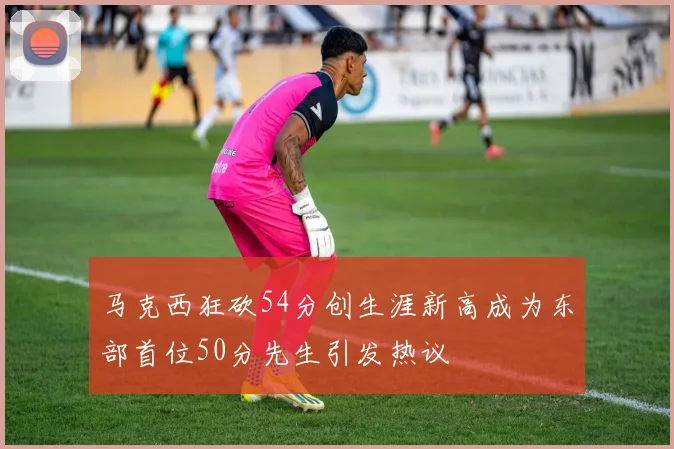 马克西狂砍54分创生涯新高成为东部首位50分先生引发热议