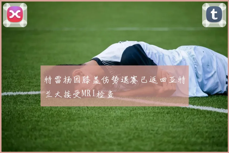 特雷杨因膝盖伤势退赛已返回亚特兰大接受MRI检查