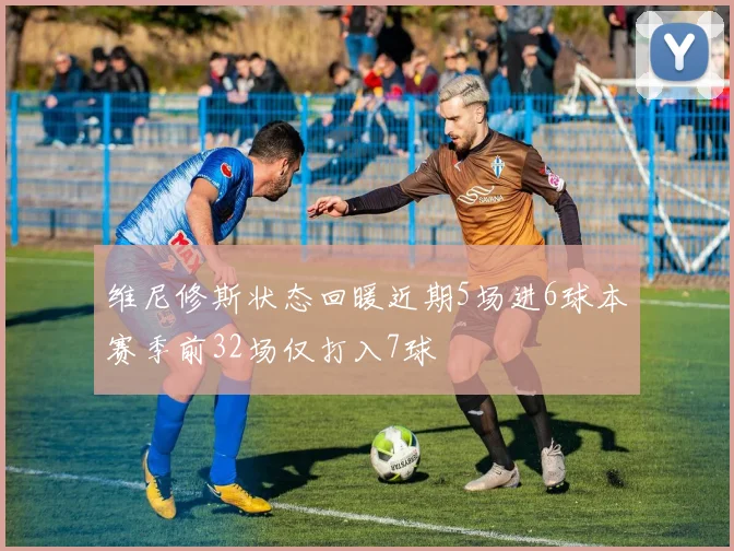 维尼修斯状态回暖近期5场进6球本赛季前32场仅打入7球