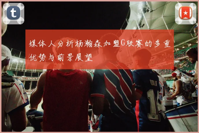 媒体人分析杨瀚森加盟G联赛的多重优势与前景展望