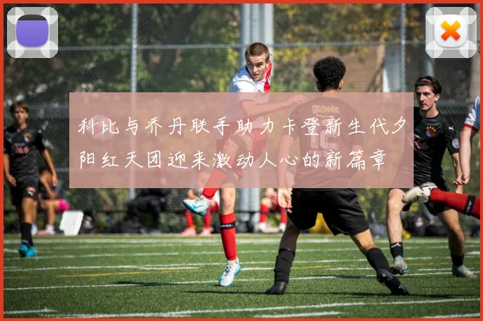 科比与乔丹联手助力卡登新生代夕阳红天团迎来激动人心的新篇章
