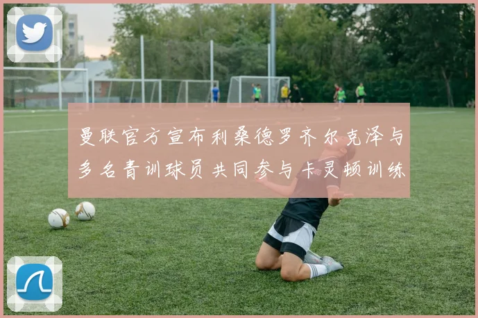 曼联官方宣布利桑德罗齐尔克泽与多名青训球员共同参与卡灵顿训练