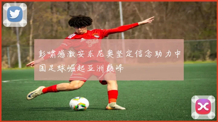 彭啸感激安东尼奥坚定信念助力中国足球崛起亚洲巅峰