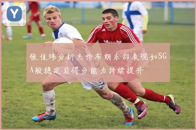 张佳玮分析杰伦布朗东部表现如SGA般稳定且得分能力持续提升